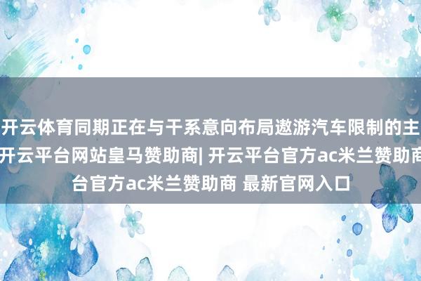 开云体育同期正在与干系意向布局遨游汽车限制的主机厂握续接头-开云平台网站皇马赞助商| 开云平台官方ac米兰赞助商 最新官网入口