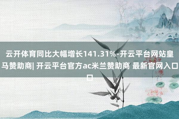 云开体育同比大幅增长141.31%-开云平台网站皇马赞助商| 开云平台官方ac米兰赞助商 最新官网入口