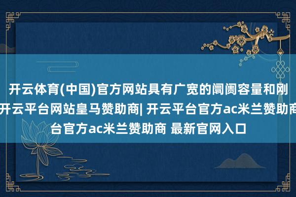 开云体育(中国)官方网站具有广宽的阛阓容量和刚劲的坐褥能力-开云平台网站皇马赞助商| 开云平台官方ac米兰赞助商 最新官网入口