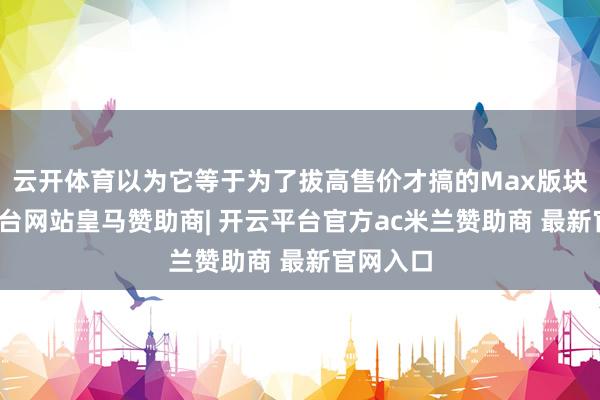 云开体育以为它等于为了拔高售价才搞的Max版块-开云平台网站皇马赞助商| 开云平台官方ac米兰赞助商 最新官网入口