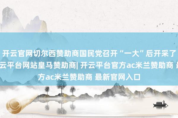 开云官网切尔西赞助商国民党召开“一大”后开采了三大计谋-开云平台网站皇马赞助商| 开云平台官方ac米兰赞助商 最新官网入口