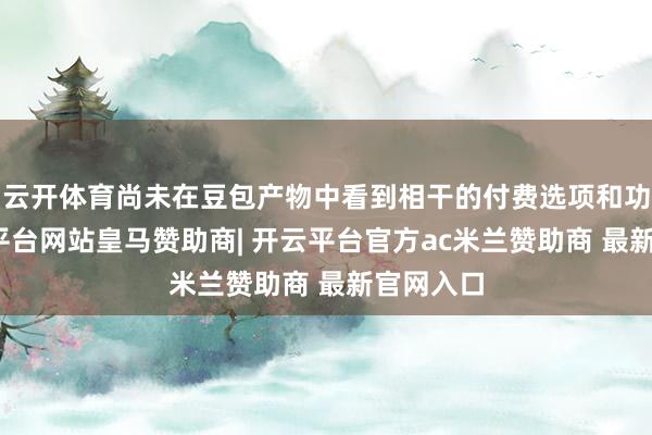 云开体育尚未在豆包产物中看到相干的付费选项和功能-开云平台网站皇马赞助商| 开云平台官方ac米兰赞助商 最新官网入口