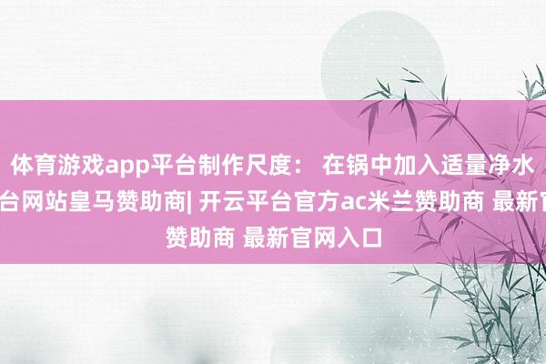 体育游戏app平台制作尺度： 在锅中加入适量净水-开云平台网站皇马赞助商| 开云平台官方ac米兰赞助商 最新官网入口