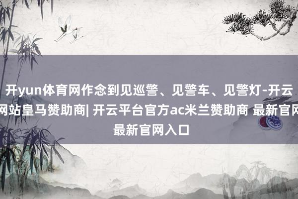 开yun体育网作念到见巡警、见警车、见警灯-开云平台网站皇马赞助商| 开云平台官方ac米兰赞助商 最新官网入口