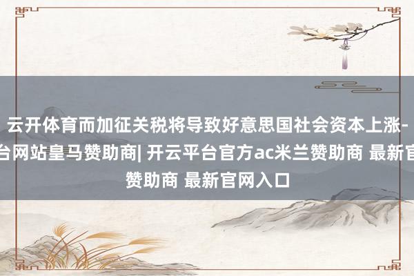 云开体育而加征关税将导致好意思国社会资本上涨-开云平台网站皇马赞助商| 开云平台官方ac米兰赞助商 最新官网入口