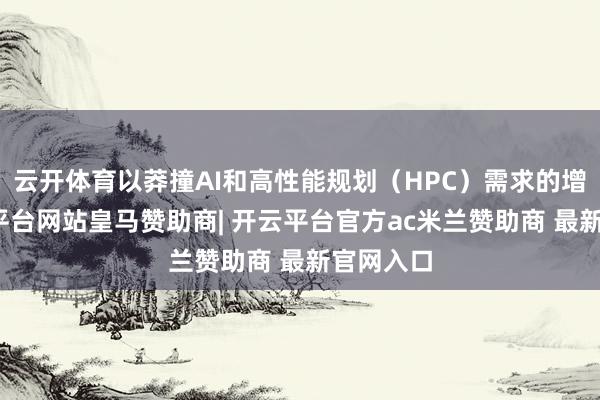 云开体育以莽撞AI和高性能规划(HPC)需求的增长-开云平台网站皇马赞助商| 开云平台官方ac米兰赞助商 最新官网入口