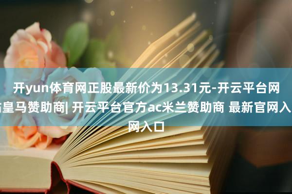 开yun体育网正股最新价为13.31元-开云平台网站皇马赞助商| 开云平台官方ac米兰赞助商 最新官网入口