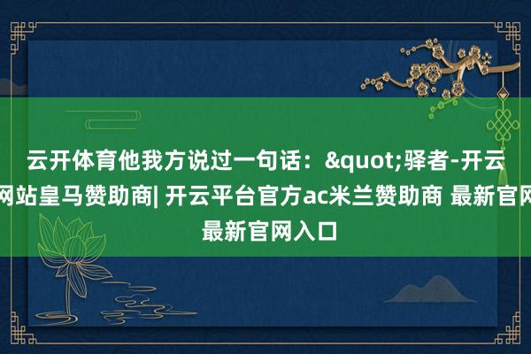 云开体育他我方说过一句话:"驿者-开云平台网站皇马赞助商| 开云平台官方ac米兰赞助商 最新官网入口