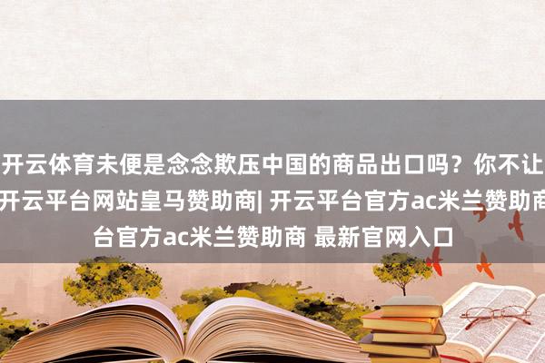 开云体育未便是念念欺压中国的商品出口吗?你不让我的商品出口-开云平台网站皇马赞助商| 开云平台官方ac米兰赞助商 最新官网入口