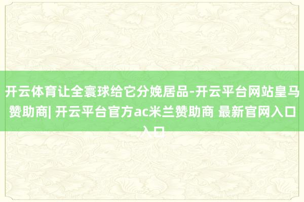开云体育让全寰球给它分娩居品-开云平台网站皇马赞助商| 开云平台官方ac米兰赞助商 最新官网入口
