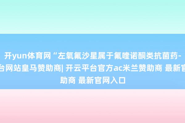 开yun体育网“左氧氟沙星属于氟喹诺酮类抗菌药-开云平台网站皇马赞助商| 开云平台官方ac米兰赞助商 最新官网入口