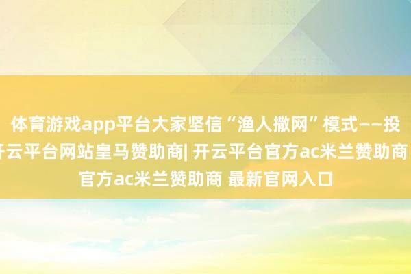 体育游戏app平台大家坚信“渔人撒网”模式——投100个名目-开云平台网站皇马赞助商| 开云平台官方ac米兰赞助商 最新官网入口