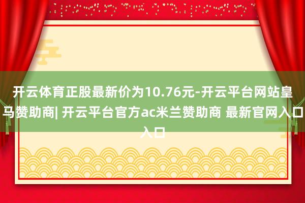 开云体育正股最新价为10.76元-开云平台网站皇马赞助商| 开云平台官方ac米兰赞助商 最新官网入口