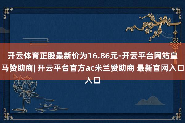 开云体育正股最新价为16.86元-开云平台网站皇马赞助商| 开云平台官方ac米兰赞助商 最新官网入口