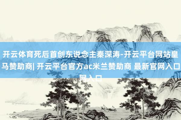 开云体育死后首创东说念主秦深涛-开云平台网站皇马赞助商| 开云平台官方ac米兰赞助商 最新官网入口