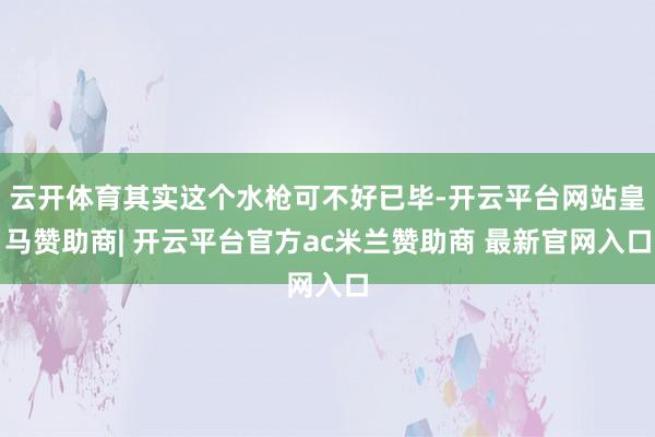 云开体育其实这个水枪可不好已毕-开云平台网站皇马赞助商| 开云平台官方ac米兰赞助商 最新官网入口