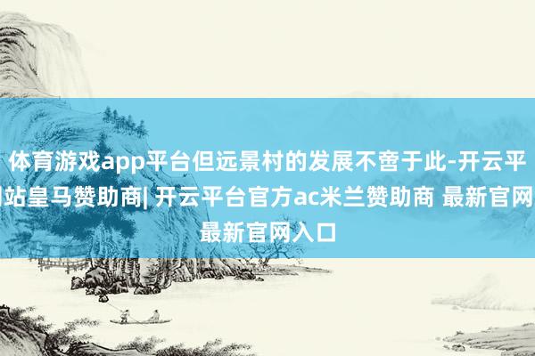 体育游戏app平台但远景村的发展不啻于此-开云平台网站皇马赞助商| 开云平台官方ac米兰赞助商 最新官网入口