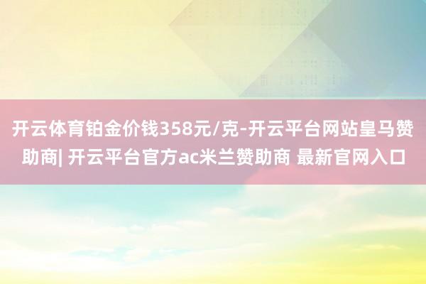 开云体育铂金价钱358元/克-开云平台网站皇马赞助商| 开云平台官方ac米兰赞助商 最新官网入口