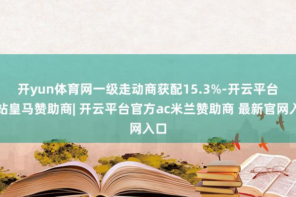 开yun体育网　　一级走动商获配15.3%-开云平台网站皇马赞助商| 开云平台官方ac米兰赞助商 最新官网入口
