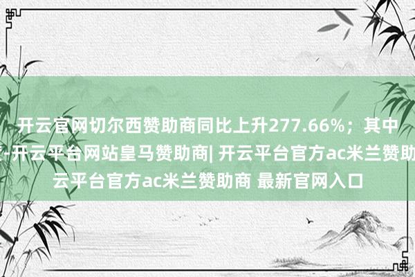 开云官网切尔西赞助商同比上升277.66%；其中2024年第三季度-开云平台网站皇马赞助商| 开云平台官方ac米兰赞助商 最新官网入口