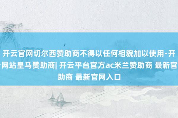 开云官网切尔西赞助商不得以任何相貌加以使用-开云平台网站皇马赞助商| 开云平台官方ac米兰赞助商 最新官网入口