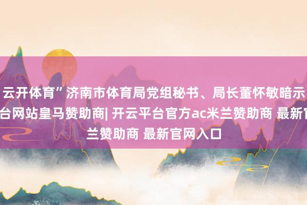 云开体育”济南市体育局党组秘书、局长董怀敏暗示-开云平台网站皇马赞助商| 开云平台官方ac米兰赞助商 最新官网入口