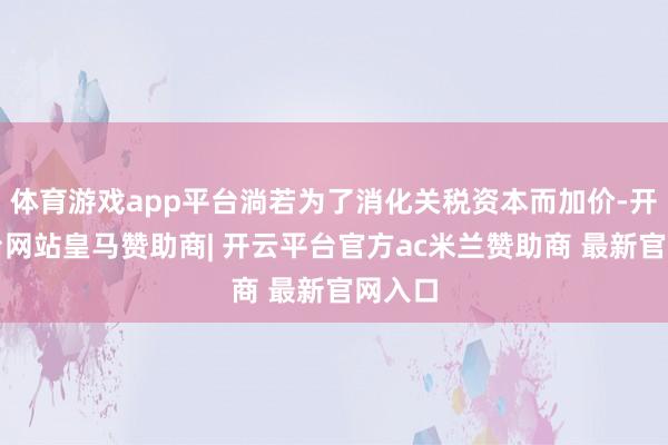 体育游戏app平台淌若为了消化关税资本而加价-开云平台网站皇马赞助商| 开云平台官方ac米兰赞助商 最新官网入口