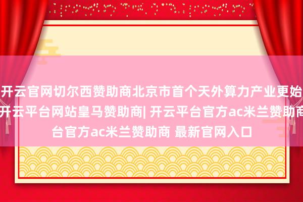 开云官网切尔西赞助商北京市首个天外算力产业更始中心讲求缔造-开云平台网站皇马赞助商| 开云平台官方ac米兰赞助商 最新官网入口