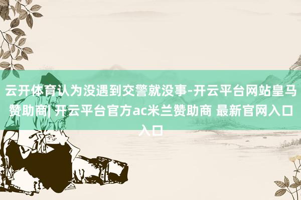 云开体育认为没遇到交警就没事-开云平台网站皇马赞助商| 开云平台官方ac米兰赞助商 最新官网入口