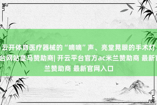 云开体育医疗器械的“嘀嘀”声、亮堂晃眼的手术灯-开云平台网站皇马赞助商| 开云平台官方ac米兰赞助商 最新官网入口