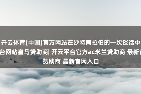开云体育(中国)官方网站在沙特阿拉伯的一次谈话中-开云平台网站皇马赞助商| 开云平台官方ac米兰赞助商 最新官网入口
