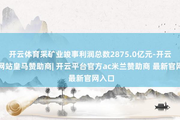 开云体育采矿业竣事利润总数2875.0亿元-开云平台网站皇马赞助商| 开云平台官方ac米兰赞助商 最新官网入口