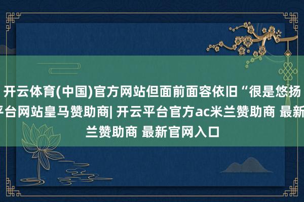 开云体育(中国)官方网站但面前面容依旧“很是悠扬”-开云平台网站皇马赞助商| 开云平台官方ac米兰赞助商 最新官网入口