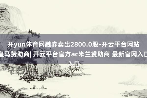 开yun体育网融券卖出2800.0股-开云平台网站皇马赞助商| 开云平台官方ac米兰赞助商 最新官网入口