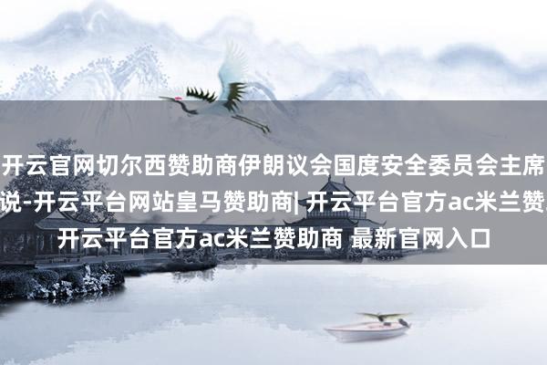 开云官网切尔西赞助商伊朗议会国度安全委员会主席阿王人兹对此劝诫说-开云平台网站皇马赞助商| 开云平台官方ac米兰赞助商 最新官网入口