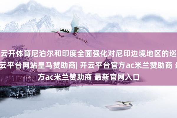 云开体育尼泊尔和印度全面强化对尼印边境地区的巡查和检讨-开云平台网站皇马赞助商| 开云平台官方ac米兰赞助商 最新官网入口
