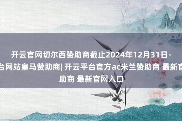 开云官网切尔西赞助商截止2024年12月31日-开云平台网站皇马赞助商| 开云平台官方ac米兰赞助商 最新官网入口