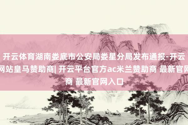 开云体育湖南娄底市公安局娄星分局发布通报-开云平台网站皇马赞助商| 开云平台官方ac米兰赞助商 最新官网入口