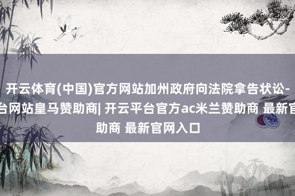 开云体育(中国)官方网站加州政府向法院拿告状讼-开云平台网站皇马赞助商| 开云平台官方ac米兰赞助商 最新官网入口
