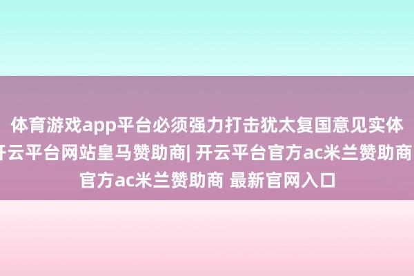 体育游戏app平台必须强力打击犹太复国意见实体（以色列）-开云平台网站皇马赞助商| 开云平台官方ac米兰赞助商 最新官网入口