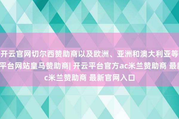 开云官网切尔西赞助商以及欧洲、亚洲和澳大利亚等地区-开云平台网站皇马赞助商| 开云平台官方ac米兰赞助商 最新官网入口