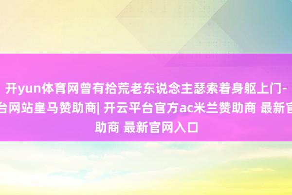 开yun体育网曾有拾荒老东说念主瑟索着身躯上门-开云平台网站皇马赞助商| 开云平台官方ac米兰赞助商 最新官网入口