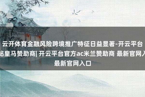 云开体育金融风险跨境推广特征日益显著-开云平台网站皇马赞助商| 开云平台官方ac米兰赞助商 最新官网入口