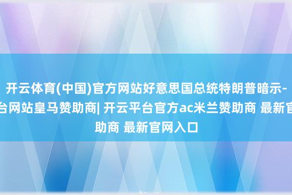 开云体育(中国)官方网站好意思国总统特朗普暗示-开云平台网站皇马赞助商| 开云平台官方ac米兰赞助商 最新官网入口