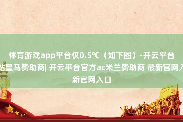 体育游戏app平台仅0.5℃（如下图）-开云平台网站皇马赞助商| 开云平台官方ac米兰赞助商 最新官网入口