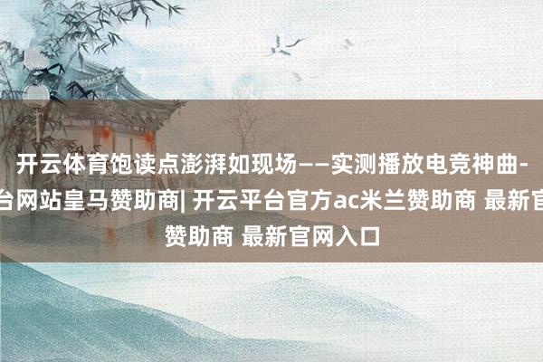 开云体育饱读点澎湃如现场——实测播放电竞神曲-开云平台网站皇马赞助商| 开云平台官方ac米兰赞助商 最新官网入口