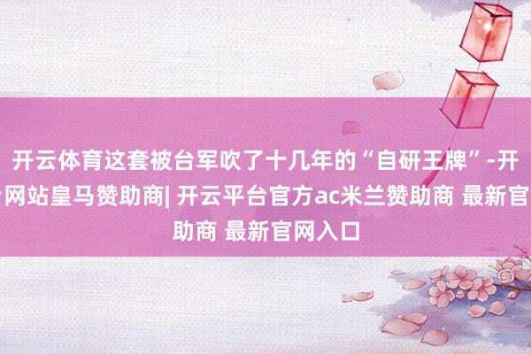 开云体育这套被台军吹了十几年的“自研王牌”-开云平台网站皇马赞助商| 开云平台官方ac米兰赞助商 最新官网入口