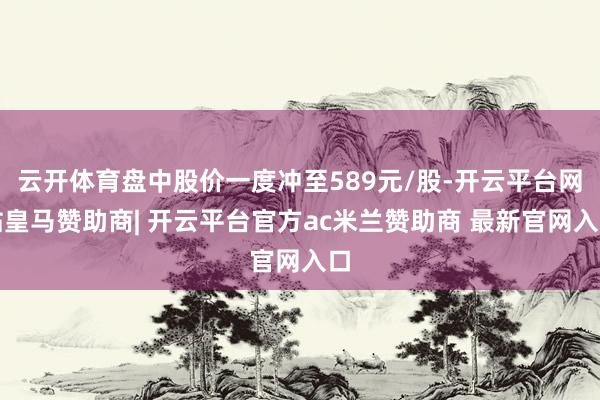 云开体育盘中股价一度冲至589元/股-开云平台网站皇马赞助商| 开云平台官方ac米兰赞助商 最新官网入口