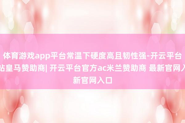 体育游戏app平台常温下硬度高且韧性强-开云平台网站皇马赞助商| 开云平台官方ac米兰赞助商 最新官网入口