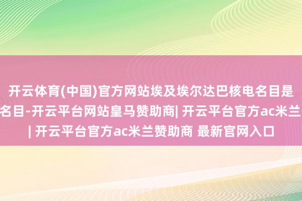 开云体育(中国)官方网站埃及埃尔达巴核电名目是陕西中环公司的重心名目-开云平台网站皇马赞助商| 开云平台官方ac米兰赞助商 最新官网入口
